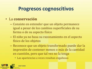 Progresos cognoscitivos
       Progresos cognoscitivos
• La conservación
  La conservación
  – Consiste en entender que un objeto permanece 
    igual a pesar de los cambios superficiales de su 
     g      p                      p
    forma o de su aspecto físico
  – El niño ya no basa su razonamiento en el aspecto 
    físico de los objetos
  – Reconoce que un objeto transformado puede dar la 
    impresión de contener menos o más de la cantidad 
    impresión de contener menos o más de la cantidad
    en cuestión, pero que tal vez no la tenga
     • Las apariencias a veces resultan engañosas
            p                             g

       2007-2009
 