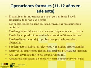 Operaciones formales (11‐12 años en 
                 adelante)
                  d l    )
• El cambio más importante es que el pensamiento hace la 
  transición de lo real a lo posible 
  transición de lo real a lo posible
• Los adolescentes piensan en cosas con que nunca han tenido 
  contacto 
• Pueden generar ideas acerca de eventos que nunca ocurrieron 
• Puede hacer predicciones sobre hechos hipotéticos o futuros 
• P eden disc tir complejos problemas q e incl an ideas
  Pueden discutir complejos problemas que incluyan ideas 
  abstractas 
• Pueden razonar sobre las relaciones y analogías proporcionales
• Resolver las ecuaciones algebraicas, realizar pruebas geométricas
• Analizar la validez intrínseca de un argumento.
• Ad i
  Adquiere la capacidad de pensar en forma abstracta y reflexiva
            l        id d d            f       b t t      fl i

          2007-2009
 