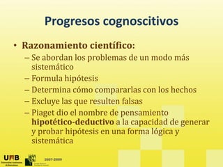 Progresos cognoscitivos
       Progresos cognoscitivos
• Razonamiento científico:
  – Se abordan los problemas de un modo más 
    sistemático
  – Formula hipótesis
  – Determina cómo compararlas con los hechos
  – Excluye las que resulten falsas
  – Piaget dio el nombre de pensamiento 
    hipotético­deductivo a la capacidad de generar 
    hi    éi d d i   l              id d d
    y probar hipótesis en una forma lógica y 
    sistemática
       2007-2009
 
