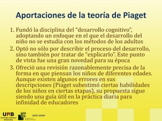 Aportaciones de la teoría de Piaget
  Aportaciones de la teoría de Piaget
1. Fundó la disciplina del “desarrollo cognitivo”, 
   adoptando un enfoque en el que el desarrollo del 
    d t d            f          l      ld       ll d l
   niño no se estudia con los métodos de los adultos
2. Optó no sólo por describir el proceso del desarrollo, 
     p           p                p
   sino también por tratar de “explicarlo”. Este punto 
   de vista fue una gran novedad para su época
3. Ofreció una revisión razonablemente precisa de la
   Ofreció una revisión razonablemente precisa de la 
   forma en que piensan los niños de diferentes edades. 
   Aunque existen algunos errores en sus 
   descripciones (Piaget subestimó ciertas habilidades 
   descripciones (Piaget subestimó ciertas habilidades
   de los niños en ciertas etapas), su propuesta sigue 
   siendo una guía útil en la práctica diaria para 
   infinidad de educadores
   infinidad de educadores
        2007-2009
 