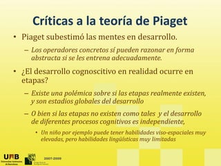 Críticas a la teoría de Piaget
     Críticas a la teoría de Piaget
• Piaget subestimó las mentes en desarrollo. 
   –L
    Los operadores concretos sí pueden razonar en forma 
             d                  í   d             f
    abstracta si se les entrena adecuadamente.
• ¿El desarrollo cognoscitivo en realidad ocurre en
  ¿El desarrollo cognoscitivo en realidad ocurre en 
  etapas? 
   – Existe una polémica sobre si las etapas realmente existen,
     Existe una polémica sobre si las etapas realmente existen, 
     y son estadios globales del desarrollo
   – O bien si las etapas no existen como tales  y el desarrollo 
     de diferentes procesos cognitivos es independiente,
      • Un niño por ejemplo puede tener habilidades viso­espaciales muy 
                  p                   g           y
        elevadas, pero habilidades lingüísticas muy limitadas


         2007-2009
 