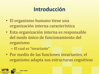 Introducción
• El organismo humano tiene una
  El organismo humano tiene una 
  organización interna característica
• Esta organización interna es responsable
  Esta organización interna es responsable 
  del modo único de funcionamiento del 
  organismo
  – El cual es “invariante”
• Por medio de las funciones invariantes, el 
  organismo adapta sus estructuras cognitivas

       2007-2009
 