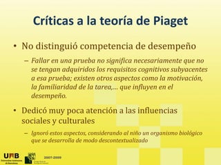 Críticas a la teoría de Piaget
     Críticas a la teoría de Piaget
• No distinguió competencia de desempeño
  No distinguió competencia de desempeño
  – Fallar en una prueba no significa necesariamente que no 
    se tengan adquiridos los requisitos cognitivos subyacentes 
    se tengan adquiridos los requisitos cognitivos subyacentes
    a esa prueba; existen otros aspectos como la motivación, 
    la familiaridad de la tarea,… que influyen en el 
    desempeño.
    d        ñ

• Dedicó muy poca atención a las influencias 
  sociales y culturales
       l       l    l
  – Ignoró estos aspectos, considerando al niño un organismo biológico 
    que se desarrolla de modo descontextualizado
    que se desarrolla de modo descontextualizado

         2007-2009
 