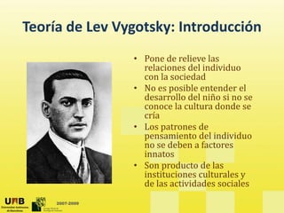 Teoría de Lev Vygotsky: Introducción
Teoría de Lev Vygotsky: Introducción
                 • Pone de relieve las
                   Pone de relieve las 
                   relaciones del individuo 
                   con la sociedad
                 • No es posible entender el 
                          p
                   desarrollo del niño si no se 
                   conoce la cultura donde se 
                   cría
                 • Los patrones de 
                   pensamiento del individuo 
                   no se deben a factores 
                   innatos
                   i    t
                 • Son producto de las 
                   instituciones culturales y 
                   de las actividades sociales
                   de las actividades sociales
     2007-2009
 