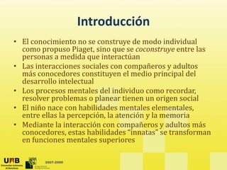 Introducción
• El conocimiento no se construye de modo individual 
  como propuso Piaget, sino que se coconstruye entre las 
  como propuso Piaget sino que se coconstruye entre las
  personas a medida que interactúan
• Las interacciones sociales con compañeros y adultos 
  más conocedores constituyen el medio principal del 
  más conocedores constituyen el medio principal del
  desarrollo intelectual
• Los procesos mentales del individuo como recordar, 
  resolver problemas o planear tienen un origen social
  resolver problemas o planear tienen un origen social
• El niño nace con habilidades mentales elementales, 
  entre ellas la percepción, la atención y la memoria
• Mediante la interacción con compañeros y adultos más 
  conocedores, estas habilidades “innatas” se transforman 
  en funciones mentales superiores

         2007-2009
 