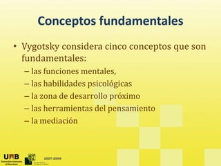 Conceptos fundamentales
     Conceptos fundamentales
• Vygotsky considera cinco conceptos que son
           considera cinco conceptos que son 
  fundamentales: 
  – las funciones mentales
    las funciones mentales,
  – las habilidades psicológicas
  – la zona de desarrollo próximo
    la zona de desarrollo próximo
  – las herramientas del pensamiento
  –lla mediación
          di ió



       2007-2009
 