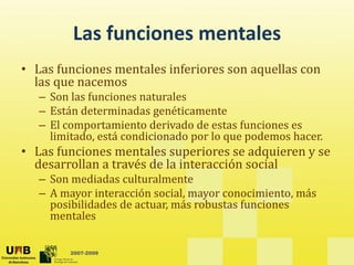 Las funciones mentales
         Las funciones mentales
• Las funciones mentales inferiores son aquellas con 
                                         q
  las que nacemos
   – Son las funciones naturales
   – Están determinadas genéticamente
     Están determinadas genéticamente
   – El comportamiento derivado de estas funciones es 
     limitado, está condicionado por lo que podemos hacer.
• Las funciones mentales superiores se adquieren y se
  Las funciones mentales superiores se adquieren y se 
  desarrollan a través de la interacción social
   – Son mediadas culturalmente
   –AA mayor interacción social, mayor conocimiento, más 
                       ó       l                      á
     posibilidades de actuar, más robustas funciones 
     mentales

         2007-2009
 