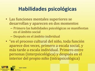 Habilidades psicológicas
       Habilidades psicológicas
• Las funciones mentales superiores se
  Las funciones mentales superiores se 
  desarrollan y aparecen en dos momentos
  – Primero las habilidades psicológicas se manifiestan 
    en el ámbito social 
  – Después en el ámbito individual
• “
  “en el proceso cultural del niño, toda función 
       l           lt l d l iñ t d f         ió
  aparece dos veces, primero a escala social, y 
  más tarde a escala individual. Primero entre 
  más tarde a escala individual. Primero entre
  personas (interpsicológica) y después en el 
  interior del propio niño (intrapsicológica)  

        2007-2009
 