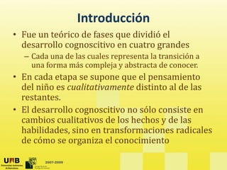 Introducción
• Fue un teórico de fases que dividió el 
  desarrollo cognoscitivo en cuatro grandes 
               g                    g
  – Cada una de las cuales representa la transición a 
    una forma más compleja y abstracta de conocer.
• En cada etapa se supone que el pensamiento 
  del niño es cualitativamente distinto al de las 
  restantes. 
  restantes
• El desarrollo cognoscitivo no sólo consiste en 
  cambios cualitativos de los hechos y de las 
  cambios cualitativos de los hechos y de las
  habilidades, sino en transformaciones radicales 
  de cómo se organiza el conocimiento

        2007-2009
 