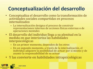 Conceptualización del desarrollo
                   del desarrollo
• Conceptualiza el desarrollo como la transformación de 
  actividades sociales compartidas en procesos 
  actividades sociales compartidas en procesos
  internalizados
   – La internalización designa el proceso de construir 
     representaciones internas de acciones físicas externas o de 
       p
     operaciones mentales
• El desarrollo del individuo llega a su plenitud en la 
  medida en que interioriza las habilidades 
             q
  interpsicológicas
   – En un primer momento, dependen de los otros
   – En un segundo momento, a través de la internalización, el 
             g                ,                             ,
     individuo adquiere la posibilidad de actuar por si mismo y de 
     asumir la responsabilidad de su actuar
• Y las convierte en habilidades intrapsicológicas
                                      p      g

         2007-2009
 