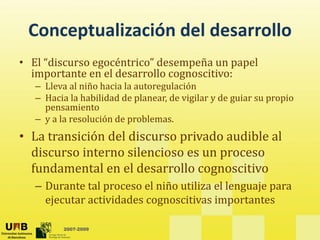 Conceptualización del desarrollo
                   del desarrollo
• El “discurso egocéntrico” desempeña un papel
                g
  importante en el desarrollo cognoscitivo:
   – Lleva al niño hacia la autoregulación
   – Hacia la habilidad de planear, de vigilar y de guiar su propio
                            p            g     y g           p p
     pensamiento
   – y a la resolución de problemas.
• La transición del discurso privado audible al
  La transición del discurso         audible al 
  discurso interno silencioso es un proceso
  fundamental en el desarrollo
  fundamental en el desarrollo cognoscitivo
   – Durante tal proceso el niño utiliza el lenguaje para
     ejecutar actividades cognoscitivas importantes
      j                     g                p

          2007-2009
 