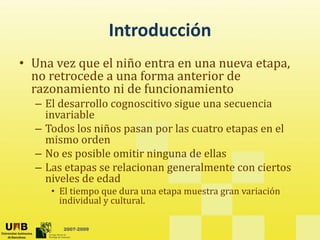 Introducción
• Una vez que el niño entra en una nueva etapa, 
          q                                 p ,
  no retrocede a una forma anterior de 
  razonamiento ni de funcionamiento
  – El desarrollo cognoscitivo sigue una secuencia
    El desarrollo cognoscitivo sigue una secuencia 
    invariable
  – Todos los niños pasan por las cuatro etapas en el 
    mismo orden
      i       d
  – No es posible omitir ninguna de ellas
  – Las etapas se relacionan generalmente con ciertos 
           p                 g
    niveles de edad
     • El tiempo que dura una etapa muestra gran variación 
       individual y cultural.
                  y

       2007-2009
 