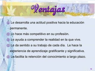 @ Le desarrolla una actitud positiva hacia la educación
permanente.
@ Lo hace más competitivo en su profesión.
@ Le ayuda a comprender la realidad en la que vive.
@ Le da sentido a su trabajo de cada día. Le hace la
experiencia de aprendizaje gratificante y significativa.
@ Le facilita la retención del conocimiento a largo plazo.
10
 