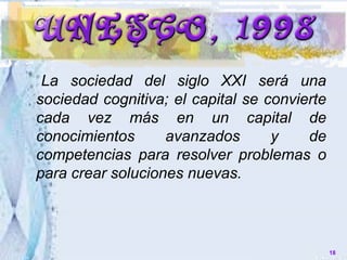 18
La sociedad del siglo XXI será una
sociedad cognitiva; el capital se convierte
cada vez más en un capital de
conocimientos avanzados y de
competencias para resolver problemas o
para crear soluciones nuevas.
 