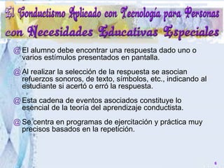 @El alumno debe encontrar una respuesta dado uno o
varios estímulos presentados en pantalla.
@Al realizar la selección de la respuesta se asocian
refuerzos sonoros, de texto, símbolos, etc., indicando al
estudiante si acertó o erró la respuesta.
@Esta cadena de eventos asociados constituye lo
esencial de la teoría del aprendizaje conductista.
@Se centra en programas de ejercitación y práctica muy
precisos basados en la repetición.
6
 