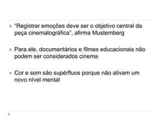    “Registrar emoções deve ser o objetivo central da
    peça cinematográfica”, afirma Mustemberg

   Para ele, documentários e filmes educacionais não
    podem ser considerados cinema

   Cor e som são supérfluos porque não ativam um
    novo nível mental
 