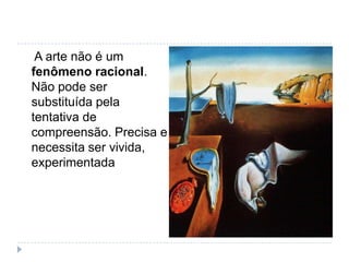A arte não é um
fenômeno racional.
Não pode ser
substituída pela
tentativa de
compreensão. Precisa e
necessita ser vivida,
experimentada
 