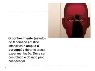 O conhecimento (estudo)
do fenômeno artístico
intensifica e amplia a
percepção durante a sua
experimentação. Deve ser
controlado e dosado pelo
conhecedor
 
