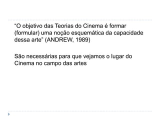 “O objetivo das Teorias do Cinema é formar
(formular) uma noção esquemática da capacidade
dessa arte” (ANDREW, 1989)

São necessárias para que vejamos o lugar do
Cinema no campo das artes
 