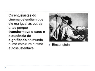 Os entusiastas do
cinema defendiam que
ele era igual às outras
artes porque
transformava o caos e
a ausência de
significado do mundo
numa estrutura e ritmo       Einsenstein
autossustentável
 