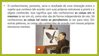 • O conhecimento, portanto, seria o resultado de uma interação entre o
sujeito que conhece (de acordo com suas próprias estruturas a priori) e o
objeto conhecido. Isso significa que não conhecemos as coisas em si
mesmas (o ser em si), como elas são de forma independente de nós. Só
conhecemos as coisas tal como as percebemos (o ser para nós). Em
outras palavras, as coisas são conhecidas de acordo com nossas próprias
estruturas mentais.
 