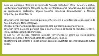 Com sua operação filosófica denominada “dúvida metódica”, René Descartes acabou
instituindo um paradigma filosófico que foi identificado como racionalismo. Em oposição
ao racionalismo cartesiano, alguns filósofos britânicos desenvolveram a filosofia
empirista, que consistia em:
a) tomar como premissa principal para o conhecimento a faculdade da razão, a partir da
qual o mundo se torna inteligível.
b) negar a importância dos dados empíricos para o processo do conhecimento.
c) tomar como premissa principal para o conhecimento os dados da realidade sensível,
isto é, os dados empíricos, materiais.
d) não ter um método filosófico racional, convertendo-se assim ao irracionalismo,
corrente que depois dominaria parte da filosofia do século XIX.
e) defender politicamente o império inglês contra as investidas dos intelectuais de outros
países.
 