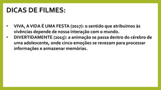 DICAS DE FILMES:
• VIVA, AVIDA É UMA FESTA (2017): o sentido que atribuímos às
vivências depende de nossa interação com o mundo.
• DIVERTIDAMENTE (2015): a animação se passa dentro do cérebro de
uma adolescente, onde cinco emoções se revezam para processar
informações e armazenar memórias.
 