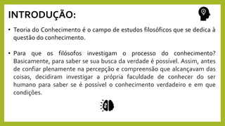 INTRODUÇÃO:
• Teoria do Conhecimento é o campo de estudos filosóficos que se dedica à
questão do conhecimento.
• Para que os filósofos investigam o processo do conhecimento?
Basicamente, para saber se sua busca da verdade é possível. Assim, antes
de confiar plenamente na percepção e compreensão que alcançavam das
coisas, decidiram investigar a própria faculdade de conhecer do ser
humano para saber se é possível o conhecimento verdadeiro e em que
condições.
 