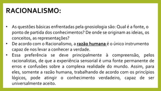 RACIONALISMO:
• As questões básicas enfrentadas pela gnosiologia são: Qual é a fonte, o
ponto de partida dos conhecimentos? De onde se originam as ideias, os
conceitos, as representações?
• De acordo com o Racionalismo, a razão humana é o único instrumento
capaz de nos levar a conhecer a verdade.
• Essa preferência se deve principalmente à compreensão, pelos
racionalistas, de que a experiência sensorial é uma fonte permanente de
erros e confusões sobre a complexa realidade do mundo. Assim, para
eles, somente a razão humana, trabalhando de acordo com os princípios
lógicos, pode atingir o conhecimento verdadeiro, capaz de ser
universalmente aceito.
 