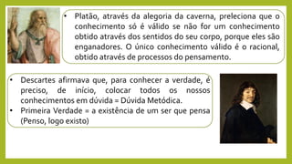• Platão, através da alegoria da caverna, preleciona que o
conhecimento só é válido se não for um conhecimento
obtido através dos sentidos do seu corpo, porque eles são
enganadores. O único conhecimento válido é o racional,
obtido através de processos do pensamento.
• Descartes afirmava que, para conhecer a verdade, é
preciso, de início, colocar todos os nossos
conhecimentos em dúvida = Dúvida Metódica.
• Primeira Verdade = a existência de um ser que pensa
(Penso, logo existo)
 