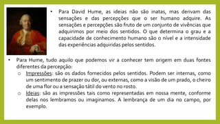 • Para David Hume, as ideias não são inatas, mas derivam das
sensações e das percepções que o ser humano adquire. As
sensações e percepções são fruto de um conjunto de vivências que
adquirimos por meio dos sentidos. O que determina o grau e a
capacidade de conhecimento humano são o nível e a intensidade
das experiências adquiridas pelos sentidos.
• Para Hume, tudo aquilo que podemos vir a conhecer tem origem em duas fontes
diferentes da percepção:
o Impressões: são os dados fornecidos pelos sentidos. Podem ser internas, como
um sentimento de prazer ou dor, ou externas, como a visão de um prado, o cheiro
de uma flor ou a sensação tátil do vento no rosto.
o Ideias: são as impressões tais como representadas em nossa mente, conforme
delas nos lembramos ou imaginamos. A lembrança de um dia no campo, por
exemplo.
 