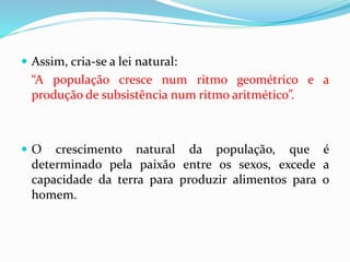  Assim, cria-se a lei natural:
“A população cresce num ritmo geométrico e a
produção de subsistência num ritmo aritmético”.
 O crescimento natural da população, que é
determinado pela paixão entre os sexos, excede a
capacidade da terra para produzir alimentos para o
homem.
 