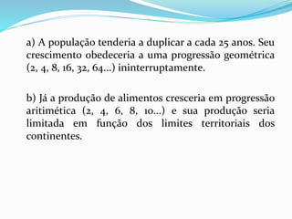 a) A população tenderia a duplicar a cada 25 anos. Seu
crescimento obedeceria a uma progressão geométrica
(2, 4, 8, 16, 32, 64...) ininterruptamente.
b) Já a produção de alimentos cresceria em progressão
aritimética (2, 4, 6, 8, 10...) e sua produção seria
limitada em função dos limites territoriais dos
continentes.
 