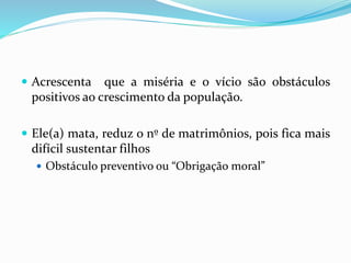  Acrescenta que a miséria e o vício são obstáculos
positivos ao crescimento da população.
 Ele(a) mata, reduz o nº de matrimônios, pois fica mais
difícil sustentar filhos
 Obstáculo preventivo ou “Obrigação moral”
 
