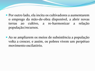  Por outro lado, ela incita os cultivadores a aumentarem
o emprego da mão-de-obra disponível, a abrir novas
terras ao cultivo, a re-harmonizar a relação
população/recursos.
 Ao se ampliarem os meios de subsistência a população
volta a crescer, e assim, os pobres vivem um perpétuo
movimento oscilatório.
 