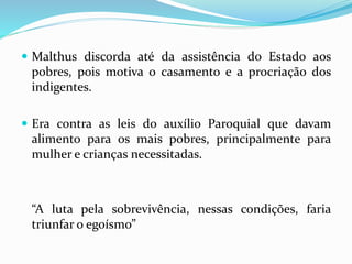  Malthus discorda até da assistência do Estado aos
pobres, pois motiva o casamento e a procriação dos
indigentes.
 Era contra as leis do auxílio Paroquial que davam
alimento para os mais pobres, principalmente para
mulher e crianças necessitadas.
“A luta pela sobrevivência, nessas condições, faria
triunfar o egoísmo”
 
