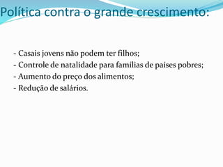 - Casais jovens não podem ter filhos;
- Controle de natalidade para famílias de países pobres;
- Aumento do preço dos alimentos;
- Redução de salários.
Política contra o grande crescimento:
 