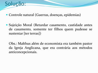 Solução:
 Controle natural (Guerras, doenças, epidemias)
 Sujeição Moral (Retardar casamento, castidade antes
de casamento, somente ter filhos quem pudesse se
sustentar [ter terras])
Obs.: Malthus além de economista era também pastor
da Igreja Anglicana, que era contrária aos métodos
anticoncepcionais.
 