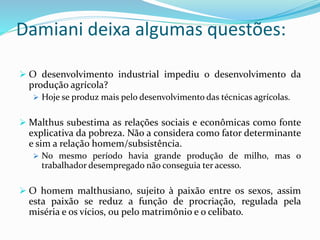 Damiani deixa algumas questões:
 O desenvolvimento industrial impediu o desenvolvimento da
produção agrícola?
 Hoje se produz mais pelo desenvolvimento das técnicas agrícolas.
 Malthus subestima as relações sociais e econômicas como fonte
explicativa da pobreza. Não a considera como fator determinante
e sim a relação homem/subsistência.
 No mesmo período havia grande produção de milho, mas o
trabalhador desempregado não conseguia ter acesso.
 O homem malthusiano, sujeito à paixão entre os sexos, assim
esta paixão se reduz a função de procriação, regulada pela
miséria e os vícios, ou pelo matrimônio e o celibato.
 