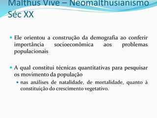 Malthus Vive – Neomalthusianismo
Séc XX
 Ele orientou a construção da demografia ao conferir
importância socioeconômica aos problemas
populacionais
 A qual constitui técnicas quantitativas para pesquisar
os movimento da população
 nas análises de natalidade, de mortalidade, quanto à
constituição do crescimento vegetativo.
 