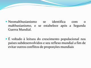  Neomalthusianismo se identifica com o
malthusianismo, e se estabelece após a Segunda
Guerra Mundial.
 É voltado à leitura do crescimento populacional nos
países subdesenvolvidos e seu reflexo mundial a fim de
evitar outros conflitos de proporções mundiais
 
