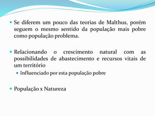  Se diferem um pouco das teorias de Malthus, porém
seguem o mesmo sentido da população mais pobre
como população problema.
 Relacionando o crescimento natural com as
possibilidades de abastecimento e recursos vitais de
um território
 Influenciado por esta população pobre
 População x Natureza
 