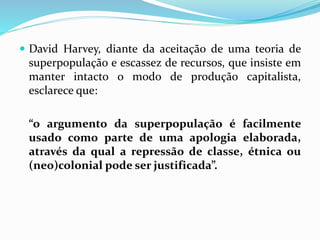  David Harvey, diante da aceitação de uma teoria de
superpopulação e escassez de recursos, que insiste em
manter intacto o modo de produção capitalista,
esclarece que:
“o argumento da superpopulação é facilmente
usado como parte de uma apologia elaborada,
através da qual a repressão de classe, étnica ou
(neo)colonial pode ser justificada”.
 