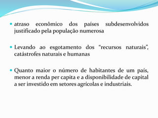  atraso econômico dos países subdesenvolvidos
justificado pela população numerosa
 Levando ao esgotamento dos “recursos naturais”,
catástrofes naturais e humanas
 Quanto maior o número de habitantes de um país,
menor a renda per capita e a disponibilidade de capital
a ser investido em setores agrícolas e industriais.
 