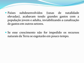  Países subdesenvolvidos (taxas de natalidade
elevadas), acabavam tendo grandes gastos com a
população jovem e adulta, inviabilizando a canalização
de gastos em outros setores.
 Se esse crescimento não for impedido os recursos
naturais da Terra se esgotarão em pouco tempo.
 