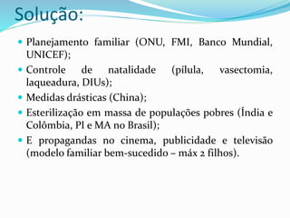 Solução:
 Planejamento familiar (ONU, FMI, Banco Mundial,
UNICEF);
 Controle de natalidade (pílula, vasectomia,
laqueadura, DIUs);
 Medidas drásticas (China);
 Esterilização em massa de populações pobres (Índia e
Colômbia, PI e MA no Brasil);
 E propagandas no cinema, publicidade e televisão
(modelo familiar bem-sucedido – máx 2 filhos).
 