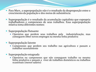  Para Marx, a superpopulação não é o resultado da desproporção entre o
crescimento da população e dos meios de subsistência.
 Superpopulação é o resultado da acumulação capitalista que expropria
trabalhadores e camponeses de seus trabalhos. Essa superpopulação
relativa toma diferentes nomes:
 Superpopulação flutuante
 Operários que perdem seus trabalhos pela industrialização, mas
conseguem obter novos empregos na mesma linha produtiva
 Superpopulação latente
 Camponeses que perdem seu trabalho nas agricultura e passam a
trabalhar sazonalmente
 Superpopulação estagnada
 Operários ou camponeses que não conseguem trabalho na mesma
linha produtiva e passam a viver de trabalhos domésticos ou trabalhos
ocasionais (menor salário)
 