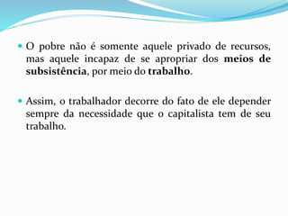  O pobre não é somente aquele privado de recursos,
mas aquele incapaz de se apropriar dos meios de
subsistência, por meio do trabalho.
 Assim, o trabalhador decorre do fato de ele depender
sempre da necessidade que o capitalista tem de seu
trabalho.
 