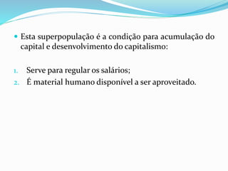  Esta superpopulação é a condição para acumulação do
capital e desenvolvimento do capitalismo:
1. Serve para regular os salários;
2. É material humano disponível a ser aproveitado.
 
