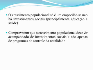  O crescimento populacional só é um empecilho se não
há investimentos sociais (principalmente educação e
saúde)
 Comprovaram que o crescimento populacional deve vir
acompanhado de investimentos sociais e não apenas
de programas de controle da natalidade
 